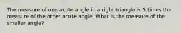 The measure of one acute angle in a right triangle is 5 times the measure of the other acute angle. What is the measure of the smaller angle?