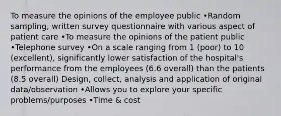 To measure the opinions of the employee public •Random sampling, written survey questionnaire with various aspect of patient care •To measure the opinions of the patient public •Telephone survey •On a scale ranging from 1 (poor) to 10 (excellent), significantly lower satisfaction of the hospital's performance from the employees (6.6 overall) than the patients (8.5 overall) Design, collect, analysis and application of original data/observation •Allows you to explore your specific problems/purposes •Time & cost