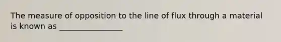 The measure of opposition to the line of flux through a material is known as ________________