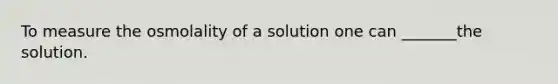 To measure the osmolality of a solution one can _______the solution.