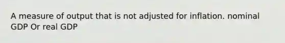 A measure of output that is not adjusted for inflation. nominal GDP Or real GDP
