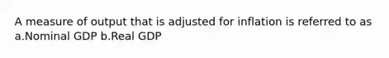 A measure of output that is adjusted for inflation is referred to as a.Nominal GDP b.Real GDP