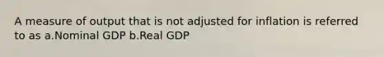 A measure of output that is not adjusted for inflation is referred to as a.Nominal GDP b.Real GDP