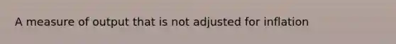 A measure of output that is not adjusted for inflation