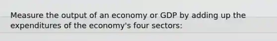 Measure the output of an economy or GDP by adding up the expenditures of the economy's four sectors: