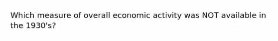 Which measure of overall economic activity was NOT available in the 1930's?