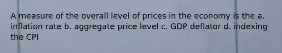 A measure of the overall level of prices in the economy is the a. inflation rate b. aggregate price level c. GDP deflator d. indexing the CPI