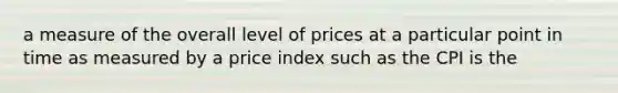 a measure of the overall level of prices at a particular point in time as measured by a price index such as the CPI is the