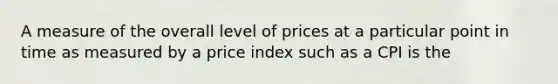 A measure of the overall level of prices at a particular point in time as measured by a price index such as a CPI is the