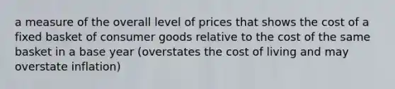 a measure of the overall level of prices that shows the cost of a fixed basket of consumer goods relative to the cost of the same basket in a base year (overstates the cost of living and may overstate inflation)