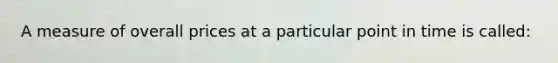 A measure of overall prices at a particular point in time is called: