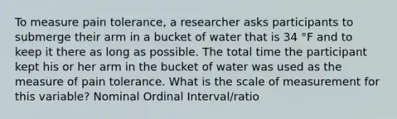 To measure pain tolerance, a researcher asks participants to submerge their arm in a bucket of water that is 34 °F and to keep it there as long as possible. The total time the participant kept his or her arm in the bucket of water was used as the measure of pain tolerance. What is the scale of measurement for this variable? Nominal Ordinal Interval/ratio