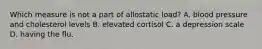 Which measure is not a part of allostatic load? A. blood pressure and cholesterol levels B. elevated cortisol C. a depression scale D. having the flu.