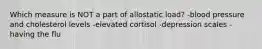 Which measure is NOT a part of allostatic load? -blood pressure and cholesterol levels -elevated cortisol -depression scales -having the flu