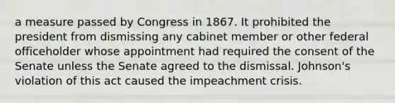 a measure passed by Congress in 1867. It prohibited the president from dismissing any cabinet member or other federal officeholder whose appointment had required the consent of the Senate unless the Senate agreed to the dismissal. Johnson's violation of this act caused the impeachment crisis.