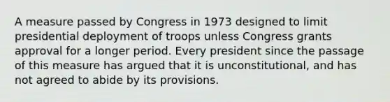 A measure passed by Congress in 1973 designed to limit presidential deployment of troops unless Congress grants approval for a longer period. Every president since the passage of this measure has argued that it is unconstitutional, and has not agreed to abide by its provisions.