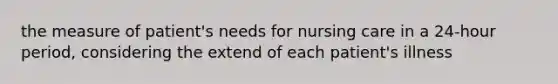 the measure of patient's needs for nursing care in a 24-hour period, considering the extend of each patient's illness