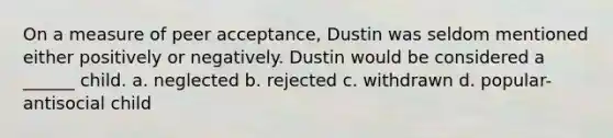 On a measure of peer acceptance, Dustin was seldom mentioned either positively or negatively. Dustin would be considered a ______ child. a. neglected b. rejected c. withdrawn d. popular-antisocial child