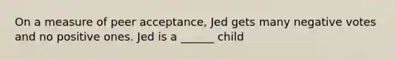 On a measure of peer acceptance, Jed gets many negative votes and no positive ones. Jed is a ______ child