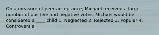 On a measure of peer acceptance, Michael received a large number of positive and negative votes. Michael would be considered a ____ child 1. Neglected 2. Rejected 3. Popular 4. Controversial