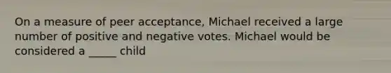 On a measure of peer acceptance, Michael received a large number of positive and negative votes. Michael would be considered a _____ child