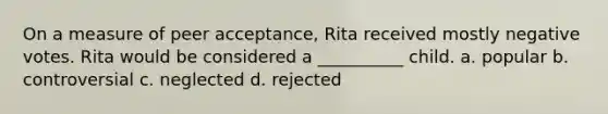 On a measure of peer acceptance, Rita received mostly negative votes. Rita would be considered a __________ child. a. popular b. controversial c. neglected d. rejected