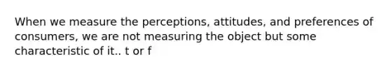 When we measure the perceptions, attitudes, and preferences of consumers, we are not measuring the object but some characteristic of it.. t or f