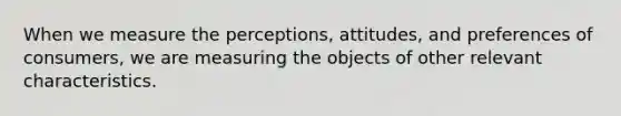 When we measure the perceptions, attitudes, and preferences of consumers, we are measuring the objects of other relevant characteristics.