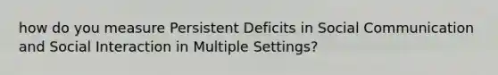 how do you measure Persistent Deficits in Social Communication and Social Interaction in Multiple Settings?