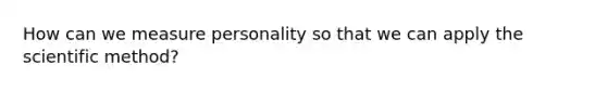 How can we measure personality so that we can apply the scientific method?