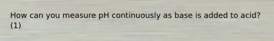 How can you measure pH continuously as base is added to acid? (1)