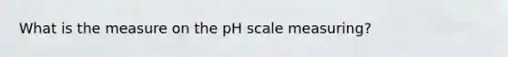 What is the measure on <a href='https://www.questionai.com/knowledge/k8xXx430Zt-the-ph-scale' class='anchor-knowledge'>the ph scale</a> measuring?