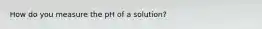 How do you measure the pH of a solution?