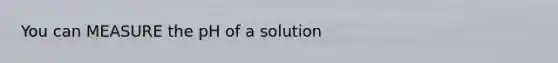 You can MEASURE the pH of a solution