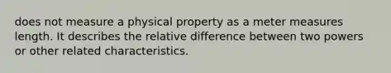 does not measure a physical property as a meter measures length. It describes the relative difference between two powers or other related characteristics.