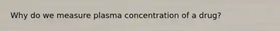 Why do we measure plasma concentration of a drug?