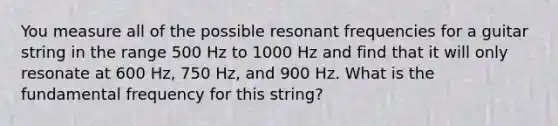 You measure all of the possible resonant frequencies for a guitar string in the range 500 Hz to 1000 Hz and find that it will only resonate at 600 Hz, 750 Hz, and 900 Hz. What is the fundamental frequency for this string?