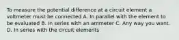 To measure the potential difference at a circuit element a voltmeter must be connected A. In parallel with the element to be evaluated B. In series with an ammeter C. Any way you want. D. In series with the circuit elements