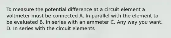 To measure the potential difference at a circuit element a voltmeter must be connected A. In parallel with the element to be evaluated B. In series with an ammeter C. Any way you want. D. In series with the circuit elements