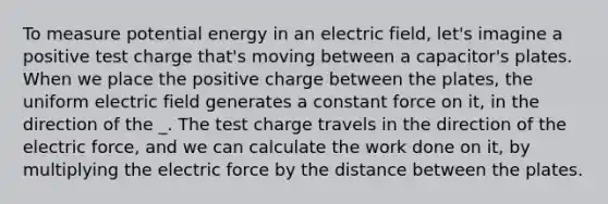 To measure potential energy in an electric field, let's imagine a positive test charge that's moving between a capacitor's plates. When we place the positive charge between the plates, the uniform electric field generates a constant force on it, in the direction of the _. The test charge travels in the direction of the electric force, and we can calculate the work done on it, by multiplying the electric force by the distance between the plates.