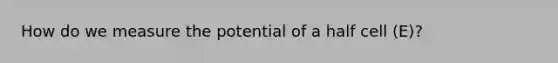 How do we measure the potential of a half cell (E)?