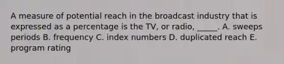 A measure of potential reach in the broadcast industry that is expressed as a percentage is the TV, or radio, _____. A. sweeps periods B. frequency C. index numbers D. duplicated reach E. program rating