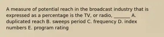 A measure of potential reach in the broadcast industry that is expressed as a percentage is the TV, or radio, _______ A. duplicated reach B. sweeps period C. frequency D. index numbers E. program rating