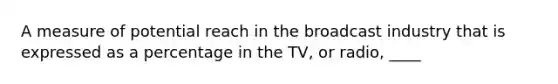 A measure of potential reach in the broadcast industry that is expressed as a percentage in the TV, or radio, ____