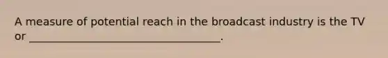 A measure of potential reach in the broadcast industry is the TV or ___________________________________.