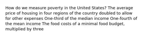 How do we measure poverty in the United States? The average price of housing in four regions of the country doubled to allow for other expenses One-third of the median income One-fourth of the mean income The food costs of a minimal food budget, multiplied by three