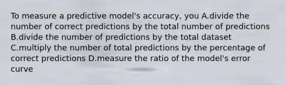 To measure a predictive model's accuracy, you A.divide the number of correct predictions by the total number of predictions B.divide the number of predictions by the total dataset C.multiply the number of total predictions by the percentage of correct predictions D.measure the ratio of the model's error curve