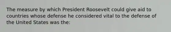 The measure by which President Roosevelt could give aid to countries whose defense he considered vital to the defense of the United States was the: