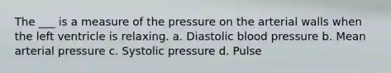 The ___ is a measure of the pressure on the arterial walls when the left ventricle is relaxing. a. Diastolic blood pressure b. Mean arterial pressure c. Systolic pressure d. Pulse