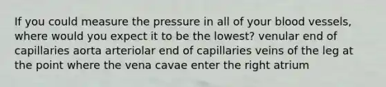 If you could measure the pressure in all of your blood vessels, where would you expect it to be the lowest? venular end of capillaries aorta arteriolar end of capillaries veins of the leg at the point where the vena cavae enter the right atrium